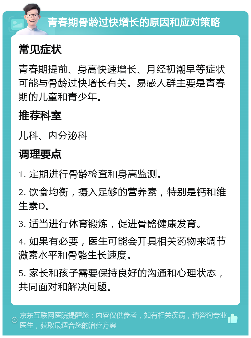 青春期骨龄过快增长的原因和应对策略 常见症状 青春期提前、身高快速增长、月经初潮早等症状可能与骨龄过快增长有关。易感人群主要是青春期的儿童和青少年。 推荐科室 儿科、内分泌科 调理要点 1. 定期进行骨龄检查和身高监测。 2. 饮食均衡，摄入足够的营养素，特别是钙和维生素D。 3. 适当进行体育锻炼，促进骨骼健康发育。 4. 如果有必要，医生可能会开具相关药物来调节激素水平和骨骼生长速度。 5. 家长和孩子需要保持良好的沟通和心理状态，共同面对和解决问题。