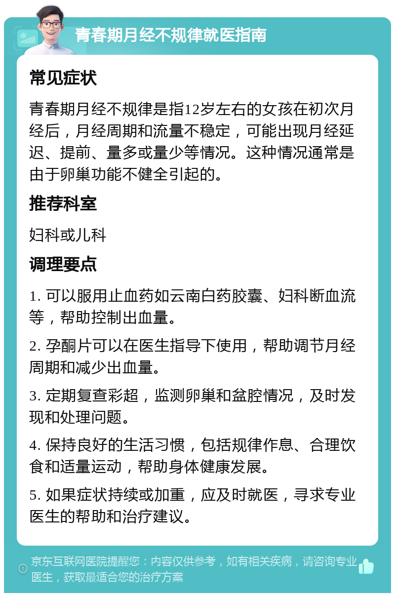 青春期月经不规律就医指南 常见症状 青春期月经不规律是指12岁左右的女孩在初次月经后，月经周期和流量不稳定，可能出现月经延迟、提前、量多或量少等情况。这种情况通常是由于卵巢功能不健全引起的。 推荐科室 妇科或儿科 调理要点 1. 可以服用止血药如云南白药胶囊、妇科断血流等，帮助控制出血量。 2. 孕酮片可以在医生指导下使用，帮助调节月经周期和减少出血量。 3. 定期复查彩超，监测卵巢和盆腔情况，及时发现和处理问题。 4. 保持良好的生活习惯，包括规律作息、合理饮食和适量运动，帮助身体健康发展。 5. 如果症状持续或加重，应及时就医，寻求专业医生的帮助和治疗建议。