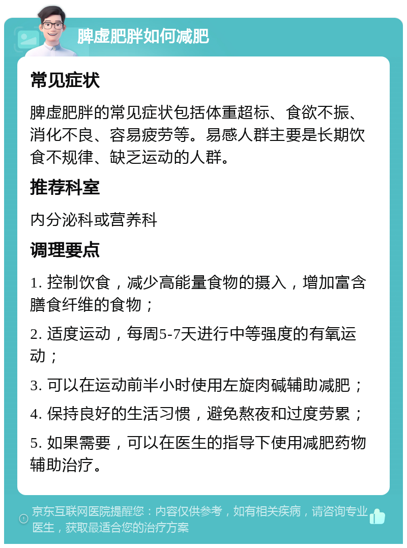 脾虚肥胖如何减肥 常见症状 脾虚肥胖的常见症状包括体重超标、食欲不振、消化不良、容易疲劳等。易感人群主要是长期饮食不规律、缺乏运动的人群。 推荐科室 内分泌科或营养科 调理要点 1. 控制饮食，减少高能量食物的摄入，增加富含膳食纤维的食物； 2. 适度运动，每周5-7天进行中等强度的有氧运动； 3. 可以在运动前半小时使用左旋肉碱辅助减肥； 4. 保持良好的生活习惯，避免熬夜和过度劳累； 5. 如果需要，可以在医生的指导下使用减肥药物辅助治疗。