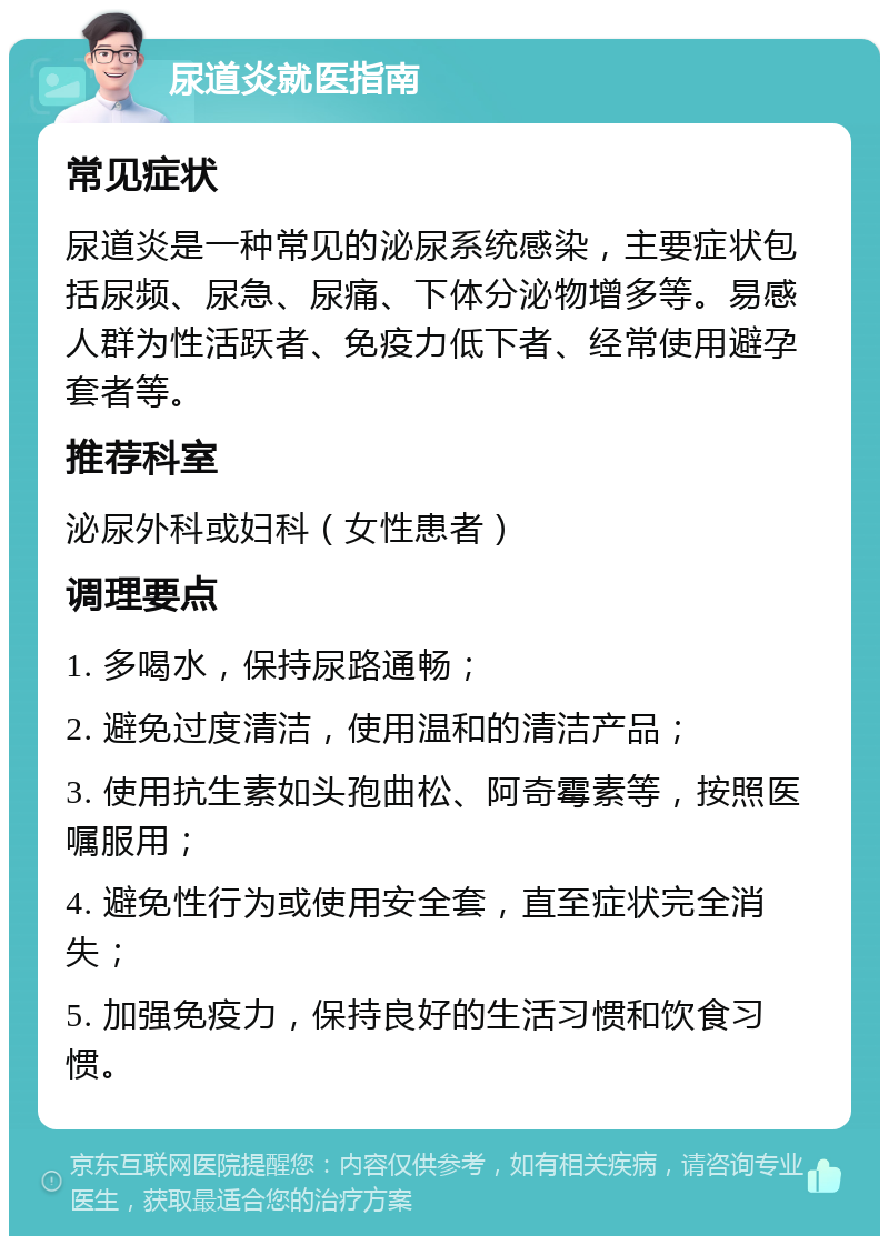 尿道炎就医指南 常见症状 尿道炎是一种常见的泌尿系统感染，主要症状包括尿频、尿急、尿痛、下体分泌物增多等。易感人群为性活跃者、免疫力低下者、经常使用避孕套者等。 推荐科室 泌尿外科或妇科（女性患者） 调理要点 1. 多喝水，保持尿路通畅； 2. 避免过度清洁，使用温和的清洁产品； 3. 使用抗生素如头孢曲松、阿奇霉素等，按照医嘱服用； 4. 避免性行为或使用安全套，直至症状完全消失； 5. 加强免疫力，保持良好的生活习惯和饮食习惯。