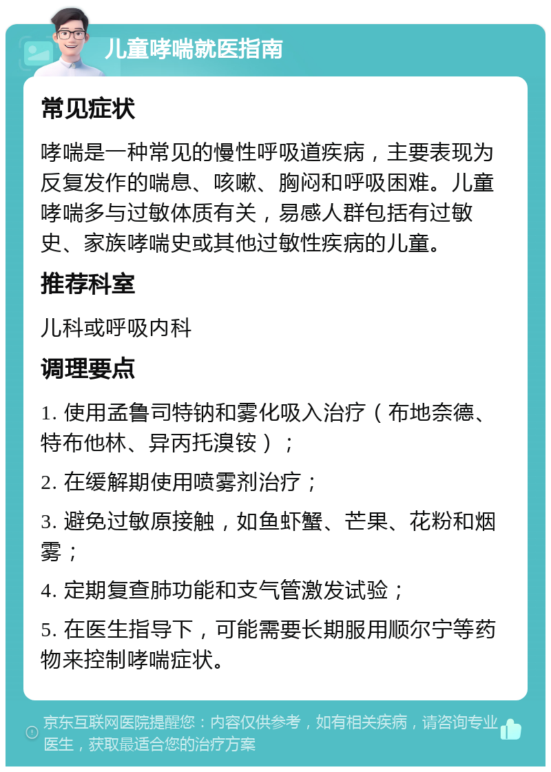 儿童哮喘就医指南 常见症状 哮喘是一种常见的慢性呼吸道疾病，主要表现为反复发作的喘息、咳嗽、胸闷和呼吸困难。儿童哮喘多与过敏体质有关，易感人群包括有过敏史、家族哮喘史或其他过敏性疾病的儿童。 推荐科室 儿科或呼吸内科 调理要点 1. 使用孟鲁司特钠和雾化吸入治疗（布地奈德、特布他林、异丙托溴铵）； 2. 在缓解期使用喷雾剂治疗； 3. 避免过敏原接触，如鱼虾蟹、芒果、花粉和烟雾； 4. 定期复查肺功能和支气管激发试验； 5. 在医生指导下，可能需要长期服用顺尔宁等药物来控制哮喘症状。