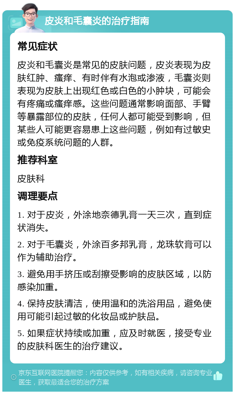 皮炎和毛囊炎的治疗指南 常见症状 皮炎和毛囊炎是常见的皮肤问题，皮炎表现为皮肤红肿、瘙痒、有时伴有水泡或渗液，毛囊炎则表现为皮肤上出现红色或白色的小肿块，可能会有疼痛或瘙痒感。这些问题通常影响面部、手臂等暴露部位的皮肤，任何人都可能受到影响，但某些人可能更容易患上这些问题，例如有过敏史或免疫系统问题的人群。 推荐科室 皮肤科 调理要点 1. 对于皮炎，外涂地奈德乳膏一天三次，直到症状消失。 2. 对于毛囊炎，外涂百多邦乳膏，龙珠软膏可以作为辅助治疗。 3. 避免用手挤压或刮擦受影响的皮肤区域，以防感染加重。 4. 保持皮肤清洁，使用温和的洗浴用品，避免使用可能引起过敏的化妆品或护肤品。 5. 如果症状持续或加重，应及时就医，接受专业的皮肤科医生的治疗建议。