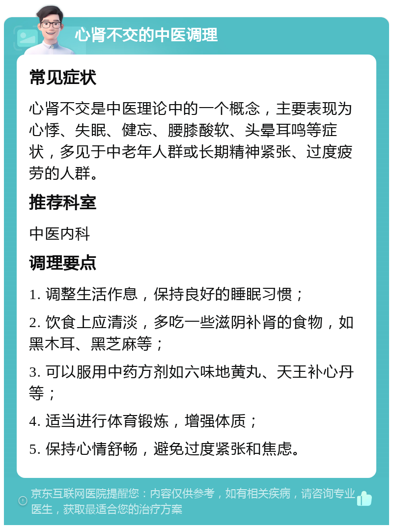 心肾不交的中医调理 常见症状 心肾不交是中医理论中的一个概念，主要表现为心悸、失眠、健忘、腰膝酸软、头晕耳鸣等症状，多见于中老年人群或长期精神紧张、过度疲劳的人群。 推荐科室 中医内科 调理要点 1. 调整生活作息，保持良好的睡眠习惯； 2. 饮食上应清淡，多吃一些滋阴补肾的食物，如黑木耳、黑芝麻等； 3. 可以服用中药方剂如六味地黄丸、天王补心丹等； 4. 适当进行体育锻炼，增强体质； 5. 保持心情舒畅，避免过度紧张和焦虑。