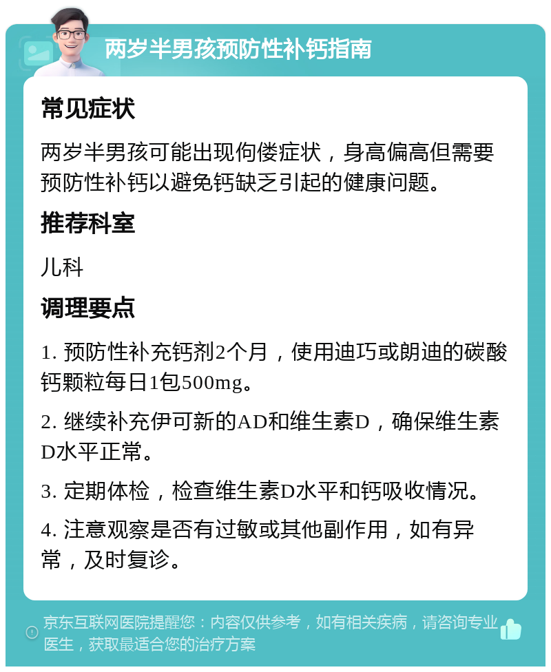 两岁半男孩预防性补钙指南 常见症状 两岁半男孩可能出现佝偻症状，身高偏高但需要预防性补钙以避免钙缺乏引起的健康问题。 推荐科室 儿科 调理要点 1. 预防性补充钙剂2个月，使用迪巧或朗迪的碳酸钙颗粒每日1包500mg。 2. 继续补充伊可新的AD和维生素D，确保维生素D水平正常。 3. 定期体检，检查维生素D水平和钙吸收情况。 4. 注意观察是否有过敏或其他副作用，如有异常，及时复诊。