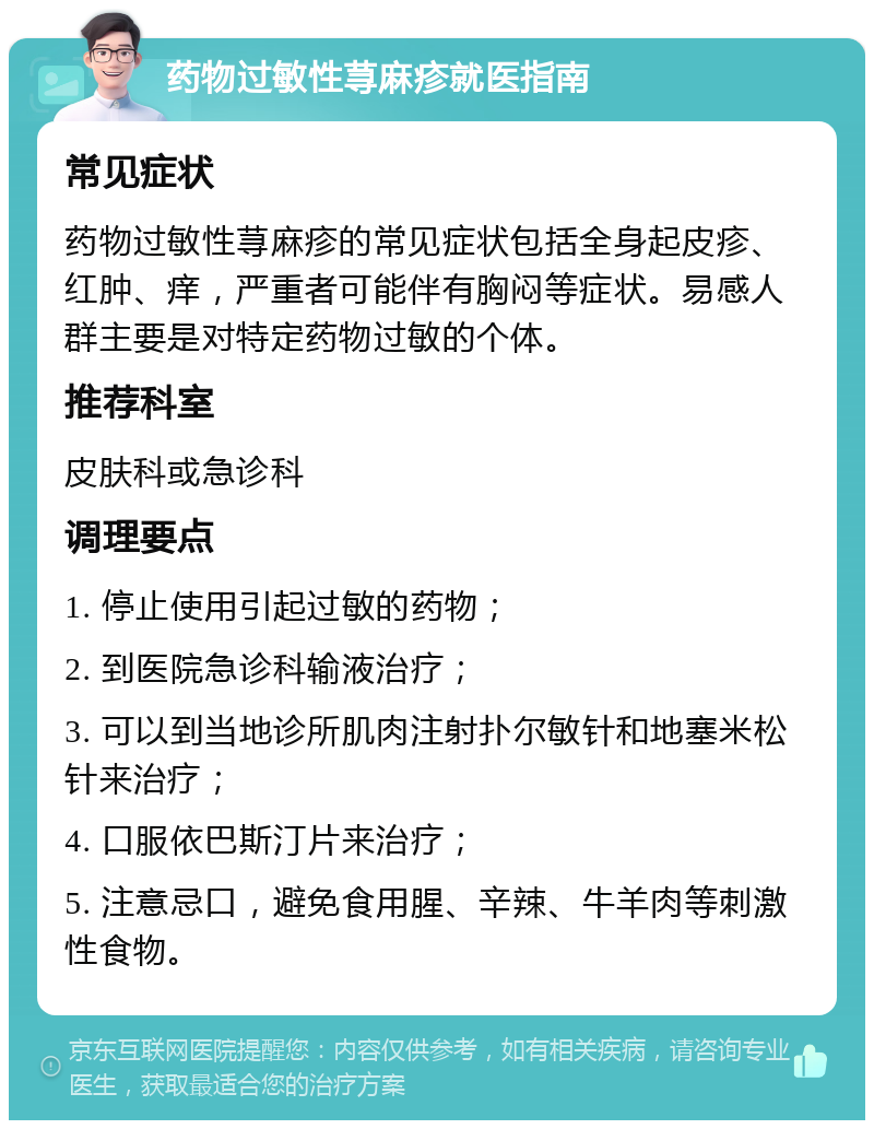 药物过敏性荨麻疹就医指南 常见症状 药物过敏性荨麻疹的常见症状包括全身起皮疹、红肿、痒，严重者可能伴有胸闷等症状。易感人群主要是对特定药物过敏的个体。 推荐科室 皮肤科或急诊科 调理要点 1. 停止使用引起过敏的药物； 2. 到医院急诊科输液治疗； 3. 可以到当地诊所肌肉注射扑尔敏针和地塞米松针来治疗； 4. 口服依巴斯汀片来治疗； 5. 注意忌口，避免食用腥、辛辣、牛羊肉等刺激性食物。