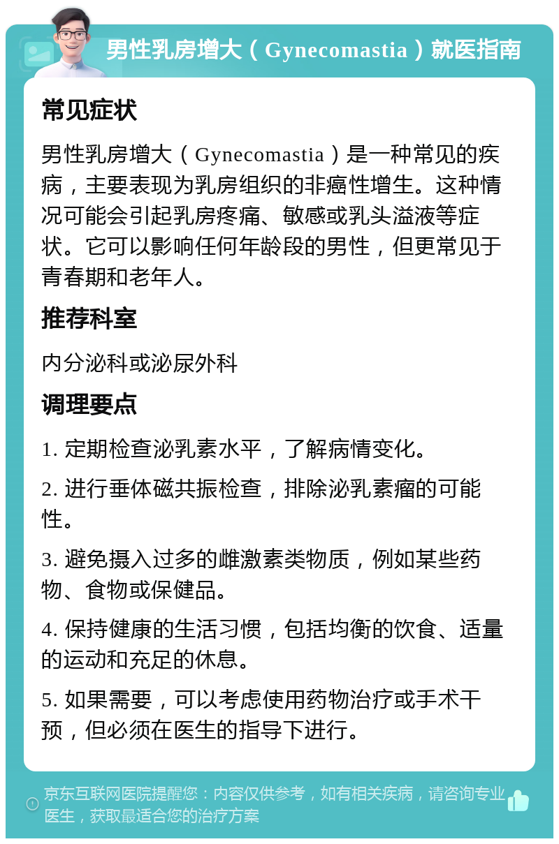 男性乳房增大（Gynecomastia）就医指南 常见症状 男性乳房增大（Gynecomastia）是一种常见的疾病，主要表现为乳房组织的非癌性增生。这种情况可能会引起乳房疼痛、敏感或乳头溢液等症状。它可以影响任何年龄段的男性，但更常见于青春期和老年人。 推荐科室 内分泌科或泌尿外科 调理要点 1. 定期检查泌乳素水平，了解病情变化。 2. 进行垂体磁共振检查，排除泌乳素瘤的可能性。 3. 避免摄入过多的雌激素类物质，例如某些药物、食物或保健品。 4. 保持健康的生活习惯，包括均衡的饮食、适量的运动和充足的休息。 5. 如果需要，可以考虑使用药物治疗或手术干预，但必须在医生的指导下进行。