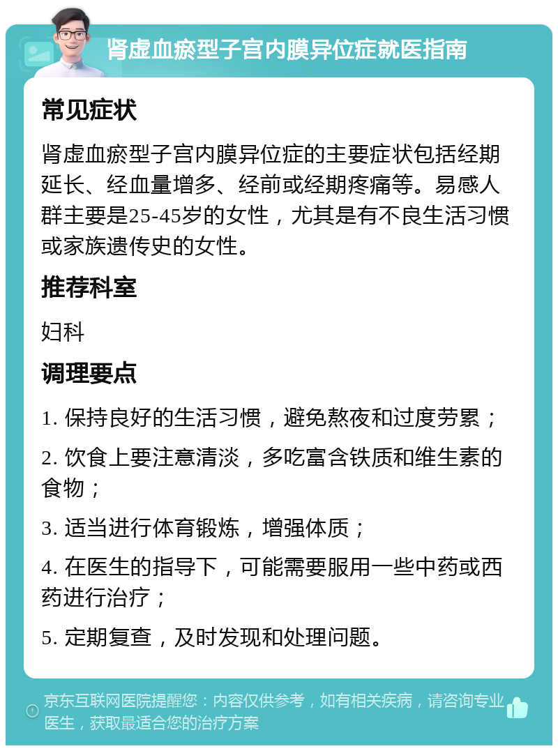 肾虚血瘀型子宫内膜异位症就医指南 常见症状 肾虚血瘀型子宫内膜异位症的主要症状包括经期延长、经血量增多、经前或经期疼痛等。易感人群主要是25-45岁的女性，尤其是有不良生活习惯或家族遗传史的女性。 推荐科室 妇科 调理要点 1. 保持良好的生活习惯，避免熬夜和过度劳累； 2. 饮食上要注意清淡，多吃富含铁质和维生素的食物； 3. 适当进行体育锻炼，增强体质； 4. 在医生的指导下，可能需要服用一些中药或西药进行治疗； 5. 定期复查，及时发现和处理问题。