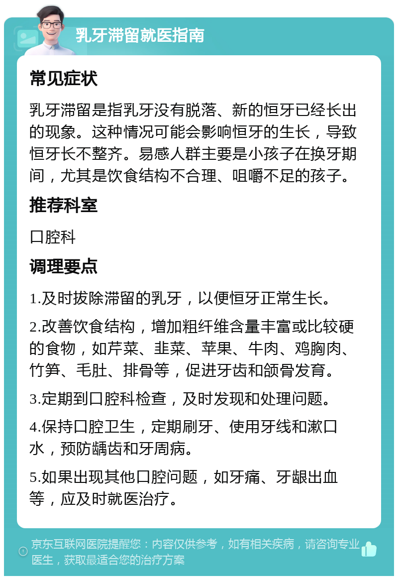 乳牙滞留就医指南 常见症状 乳牙滞留是指乳牙没有脱落、新的恒牙已经长出的现象。这种情况可能会影响恒牙的生长，导致恒牙长不整齐。易感人群主要是小孩子在换牙期间，尤其是饮食结构不合理、咀嚼不足的孩子。 推荐科室 口腔科 调理要点 1.及时拔除滞留的乳牙，以便恒牙正常生长。 2.改善饮食结构，增加粗纤维含量丰富或比较硬的食物，如芹菜、韭菜、苹果、牛肉、鸡胸肉、竹笋、毛肚、排骨等，促进牙齿和颌骨发育。 3.定期到口腔科检查，及时发现和处理问题。 4.保持口腔卫生，定期刷牙、使用牙线和漱口水，预防龋齿和牙周病。 5.如果出现其他口腔问题，如牙痛、牙龈出血等，应及时就医治疗。