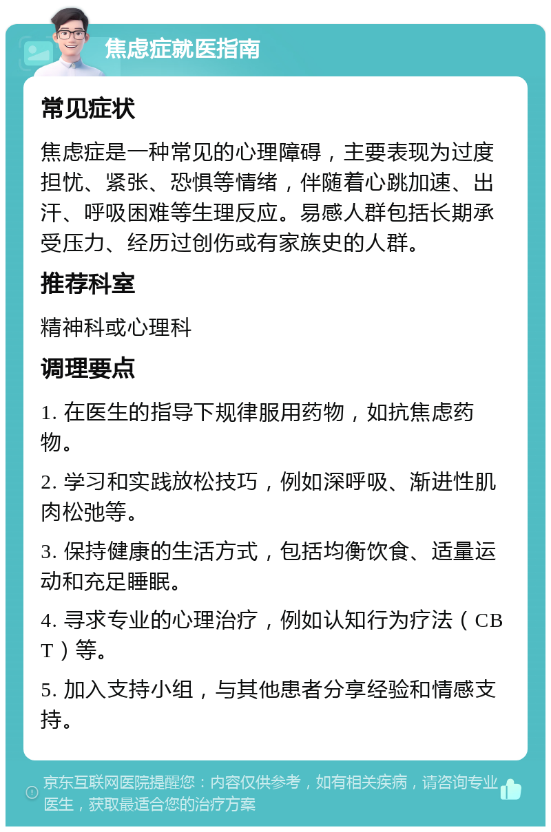 焦虑症就医指南 常见症状 焦虑症是一种常见的心理障碍，主要表现为过度担忧、紧张、恐惧等情绪，伴随着心跳加速、出汗、呼吸困难等生理反应。易感人群包括长期承受压力、经历过创伤或有家族史的人群。 推荐科室 精神科或心理科 调理要点 1. 在医生的指导下规律服用药物，如抗焦虑药物。 2. 学习和实践放松技巧，例如深呼吸、渐进性肌肉松弛等。 3. 保持健康的生活方式，包括均衡饮食、适量运动和充足睡眠。 4. 寻求专业的心理治疗，例如认知行为疗法（CBT）等。 5. 加入支持小组，与其他患者分享经验和情感支持。