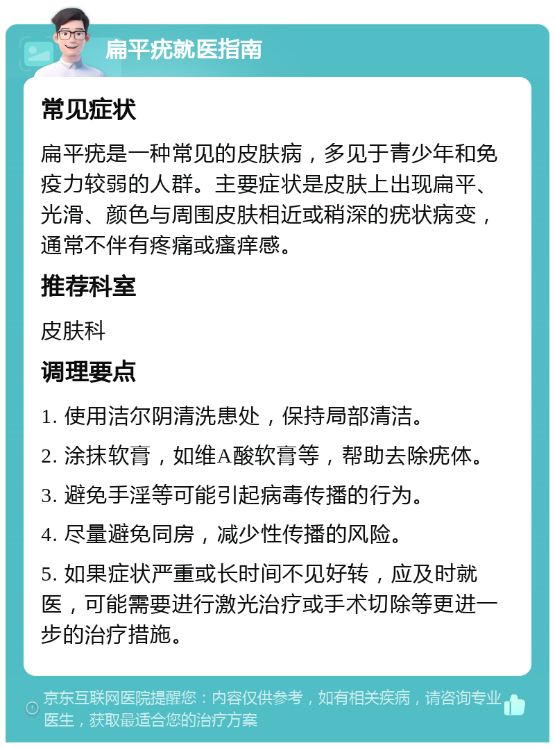 扁平疣就医指南 常见症状 扁平疣是一种常见的皮肤病，多见于青少年和免疫力较弱的人群。主要症状是皮肤上出现扁平、光滑、颜色与周围皮肤相近或稍深的疣状病变，通常不伴有疼痛或瘙痒感。 推荐科室 皮肤科 调理要点 1. 使用洁尔阴清洗患处，保持局部清洁。 2. 涂抹软膏，如维A酸软膏等，帮助去除疣体。 3. 避免手淫等可能引起病毒传播的行为。 4. 尽量避免同房，减少性传播的风险。 5. 如果症状严重或长时间不见好转，应及时就医，可能需要进行激光治疗或手术切除等更进一步的治疗措施。