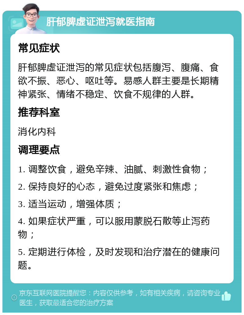 肝郁脾虚证泄泻就医指南 常见症状 肝郁脾虚证泄泻的常见症状包括腹泻、腹痛、食欲不振、恶心、呕吐等。易感人群主要是长期精神紧张、情绪不稳定、饮食不规律的人群。 推荐科室 消化内科 调理要点 1. 调整饮食，避免辛辣、油腻、刺激性食物； 2. 保持良好的心态，避免过度紧张和焦虑； 3. 适当运动，增强体质； 4. 如果症状严重，可以服用蒙脱石散等止泻药物； 5. 定期进行体检，及时发现和治疗潜在的健康问题。