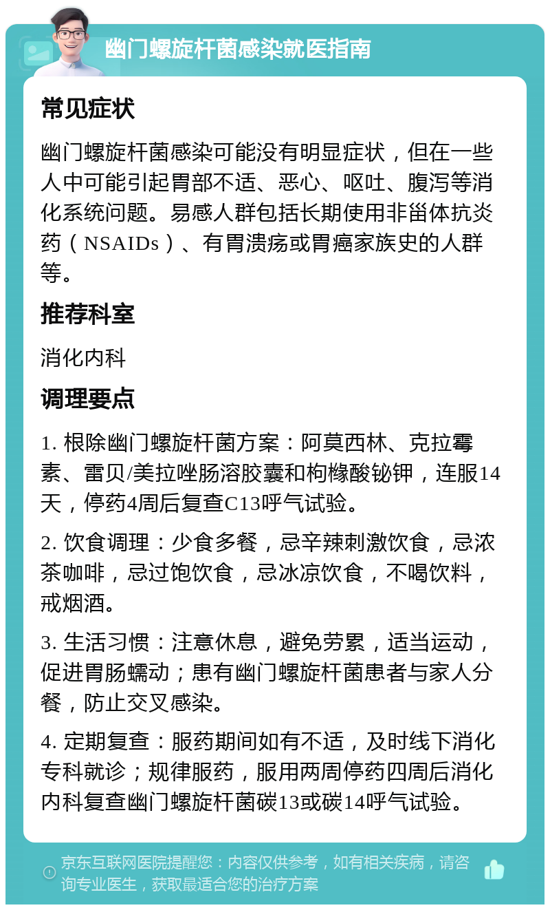 幽门螺旋杆菌感染就医指南 常见症状 幽门螺旋杆菌感染可能没有明显症状，但在一些人中可能引起胃部不适、恶心、呕吐、腹泻等消化系统问题。易感人群包括长期使用非甾体抗炎药（NSAIDs）、有胃溃疡或胃癌家族史的人群等。 推荐科室 消化内科 调理要点 1. 根除幽门螺旋杆菌方案：阿莫西林、克拉霉素、雷贝/美拉唑肠溶胶囊和枸橼酸铋钾，连服14天，停药4周后复查C13呼气试验。 2. 饮食调理：少食多餐，忌辛辣刺激饮食，忌浓茶咖啡，忌过饱饮食，忌冰凉饮食，不喝饮料，戒烟酒。 3. 生活习惯：注意休息，避免劳累，适当运动，促进胃肠蠕动；患有幽门螺旋杆菌患者与家人分餐，防止交叉感染。 4. 定期复查：服药期间如有不适，及时线下消化专科就诊；规律服药，服用两周停药四周后消化内科复查幽门螺旋杆菌碳13或碳14呼气试验。