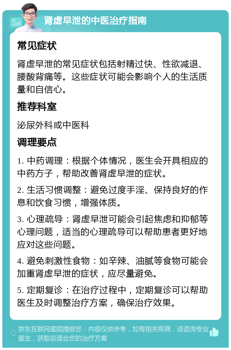 肾虚早泄的中医治疗指南 常见症状 肾虚早泄的常见症状包括射精过快、性欲减退、腰酸背痛等。这些症状可能会影响个人的生活质量和自信心。 推荐科室 泌尿外科或中医科 调理要点 1. 中药调理：根据个体情况，医生会开具相应的中药方子，帮助改善肾虚早泄的症状。 2. 生活习惯调整：避免过度手淫、保持良好的作息和饮食习惯，增强体质。 3. 心理疏导：肾虚早泄可能会引起焦虑和抑郁等心理问题，适当的心理疏导可以帮助患者更好地应对这些问题。 4. 避免刺激性食物：如辛辣、油腻等食物可能会加重肾虚早泄的症状，应尽量避免。 5. 定期复诊：在治疗过程中，定期复诊可以帮助医生及时调整治疗方案，确保治疗效果。