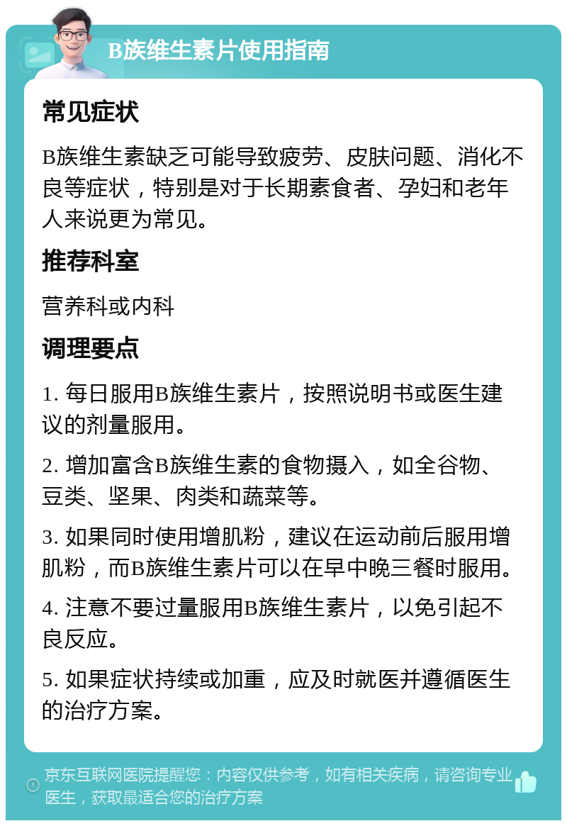 B族维生素片使用指南 常见症状 B族维生素缺乏可能导致疲劳、皮肤问题、消化不良等症状，特别是对于长期素食者、孕妇和老年人来说更为常见。 推荐科室 营养科或内科 调理要点 1. 每日服用B族维生素片，按照说明书或医生建议的剂量服用。 2. 增加富含B族维生素的食物摄入，如全谷物、豆类、坚果、肉类和蔬菜等。 3. 如果同时使用增肌粉，建议在运动前后服用增肌粉，而B族维生素片可以在早中晚三餐时服用。 4. 注意不要过量服用B族维生素片，以免引起不良反应。 5. 如果症状持续或加重，应及时就医并遵循医生的治疗方案。