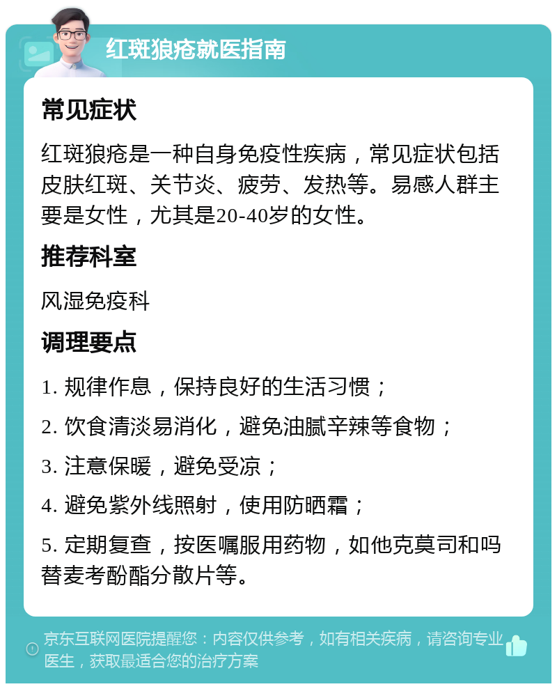 红斑狼疮就医指南 常见症状 红斑狼疮是一种自身免疫性疾病，常见症状包括皮肤红斑、关节炎、疲劳、发热等。易感人群主要是女性，尤其是20-40岁的女性。 推荐科室 风湿免疫科 调理要点 1. 规律作息，保持良好的生活习惯； 2. 饮食清淡易消化，避免油腻辛辣等食物； 3. 注意保暖，避免受凉； 4. 避免紫外线照射，使用防晒霜； 5. 定期复查，按医嘱服用药物，如他克莫司和吗替麦考酚酯分散片等。