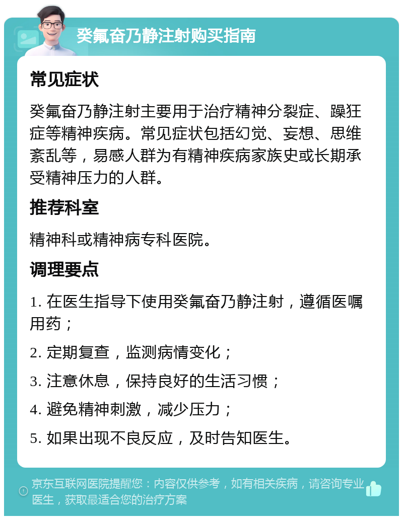 癸氟奋乃静注射购买指南 常见症状 癸氟奋乃静注射主要用于治疗精神分裂症、躁狂症等精神疾病。常见症状包括幻觉、妄想、思维紊乱等，易感人群为有精神疾病家族史或长期承受精神压力的人群。 推荐科室 精神科或精神病专科医院。 调理要点 1. 在医生指导下使用癸氟奋乃静注射，遵循医嘱用药； 2. 定期复查，监测病情变化； 3. 注意休息，保持良好的生活习惯； 4. 避免精神刺激，减少压力； 5. 如果出现不良反应，及时告知医生。