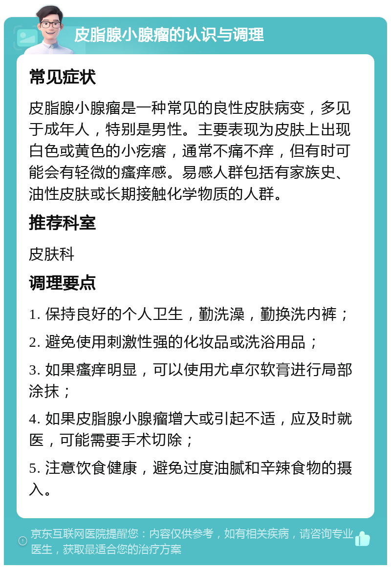 皮脂腺小腺瘤的认识与调理 常见症状 皮脂腺小腺瘤是一种常见的良性皮肤病变，多见于成年人，特别是男性。主要表现为皮肤上出现白色或黄色的小疙瘩，通常不痛不痒，但有时可能会有轻微的瘙痒感。易感人群包括有家族史、油性皮肤或长期接触化学物质的人群。 推荐科室 皮肤科 调理要点 1. 保持良好的个人卫生，勤洗澡，勤换洗内裤； 2. 避免使用刺激性强的化妆品或洗浴用品； 3. 如果瘙痒明显，可以使用尤卓尔软膏进行局部涂抹； 4. 如果皮脂腺小腺瘤增大或引起不适，应及时就医，可能需要手术切除； 5. 注意饮食健康，避免过度油腻和辛辣食物的摄入。