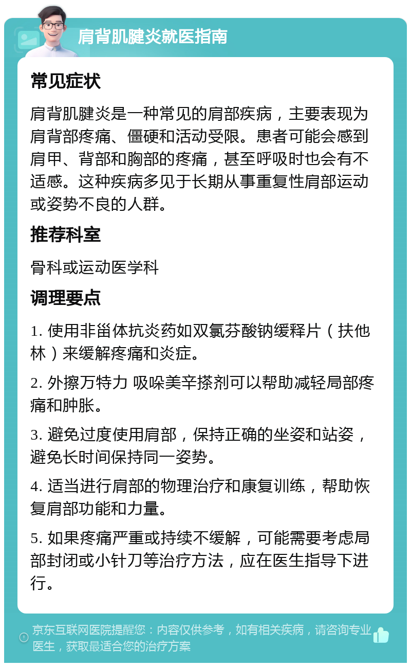 肩背肌腱炎就医指南 常见症状 肩背肌腱炎是一种常见的肩部疾病，主要表现为肩背部疼痛、僵硬和活动受限。患者可能会感到肩甲、背部和胸部的疼痛，甚至呼吸时也会有不适感。这种疾病多见于长期从事重复性肩部运动或姿势不良的人群。 推荐科室 骨科或运动医学科 调理要点 1. 使用非甾体抗炎药如双氯芬酸钠缓释片（扶他林）来缓解疼痛和炎症。 2. 外擦万特力 吸哚美辛搽剂可以帮助减轻局部疼痛和肿胀。 3. 避免过度使用肩部，保持正确的坐姿和站姿，避免长时间保持同一姿势。 4. 适当进行肩部的物理治疗和康复训练，帮助恢复肩部功能和力量。 5. 如果疼痛严重或持续不缓解，可能需要考虑局部封闭或小针刀等治疗方法，应在医生指导下进行。