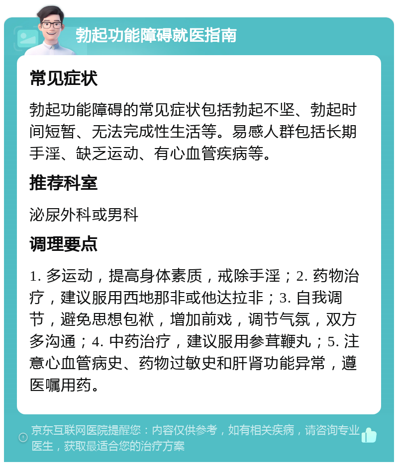 勃起功能障碍就医指南 常见症状 勃起功能障碍的常见症状包括勃起不坚、勃起时间短暂、无法完成性生活等。易感人群包括长期手淫、缺乏运动、有心血管疾病等。 推荐科室 泌尿外科或男科 调理要点 1. 多运动，提高身体素质，戒除手淫；2. 药物治疗，建议服用西地那非或他达拉非；3. 自我调节，避免思想包袱，增加前戏，调节气氛，双方多沟通；4. 中药治疗，建议服用参茸鞭丸；5. 注意心血管病史、药物过敏史和肝肾功能异常，遵医嘱用药。