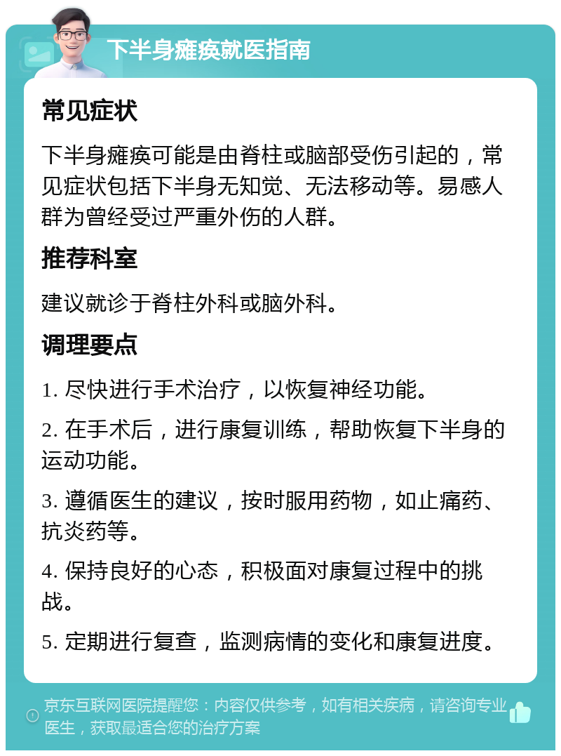 下半身瘫痪就医指南 常见症状 下半身瘫痪可能是由脊柱或脑部受伤引起的，常见症状包括下半身无知觉、无法移动等。易感人群为曾经受过严重外伤的人群。 推荐科室 建议就诊于脊柱外科或脑外科。 调理要点 1. 尽快进行手术治疗，以恢复神经功能。 2. 在手术后，进行康复训练，帮助恢复下半身的运动功能。 3. 遵循医生的建议，按时服用药物，如止痛药、抗炎药等。 4. 保持良好的心态，积极面对康复过程中的挑战。 5. 定期进行复查，监测病情的变化和康复进度。