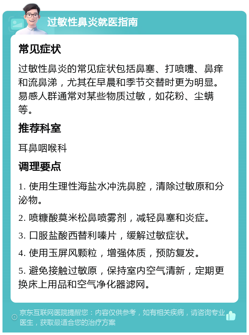 过敏性鼻炎就医指南 常见症状 过敏性鼻炎的常见症状包括鼻塞、打喷嚏、鼻痒和流鼻涕，尤其在早晨和季节交替时更为明显。易感人群通常对某些物质过敏，如花粉、尘螨等。 推荐科室 耳鼻咽喉科 调理要点 1. 使用生理性海盐水冲洗鼻腔，清除过敏原和分泌物。 2. 喷糠酸莫米松鼻喷雾剂，减轻鼻塞和炎症。 3. 口服盐酸西替利嗪片，缓解过敏症状。 4. 使用玉屏风颗粒，增强体质，预防复发。 5. 避免接触过敏原，保持室内空气清新，定期更换床上用品和空气净化器滤网。