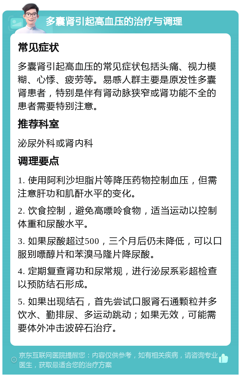 多囊肾引起高血压的治疗与调理 常见症状 多囊肾引起高血压的常见症状包括头痛、视力模糊、心悸、疲劳等。易感人群主要是原发性多囊肾患者，特别是伴有肾动脉狭窄或肾功能不全的患者需要特别注意。 推荐科室 泌尿外科或肾内科 调理要点 1. 使用阿利沙坦脂片等降压药物控制血压，但需注意肝功和肌酐水平的变化。 2. 饮食控制，避免高嘌呤食物，适当运动以控制体重和尿酸水平。 3. 如果尿酸超过500，三个月后仍未降低，可以口服别嘌醇片和苯溴马隆片降尿酸。 4. 定期复查肾功和尿常规，进行泌尿系彩超检查以预防结石形成。 5. 如果出现结石，首先尝试口服肾石通颗粒并多饮水、勤排尿、多运动跳动；如果无效，可能需要体外冲击波碎石治疗。