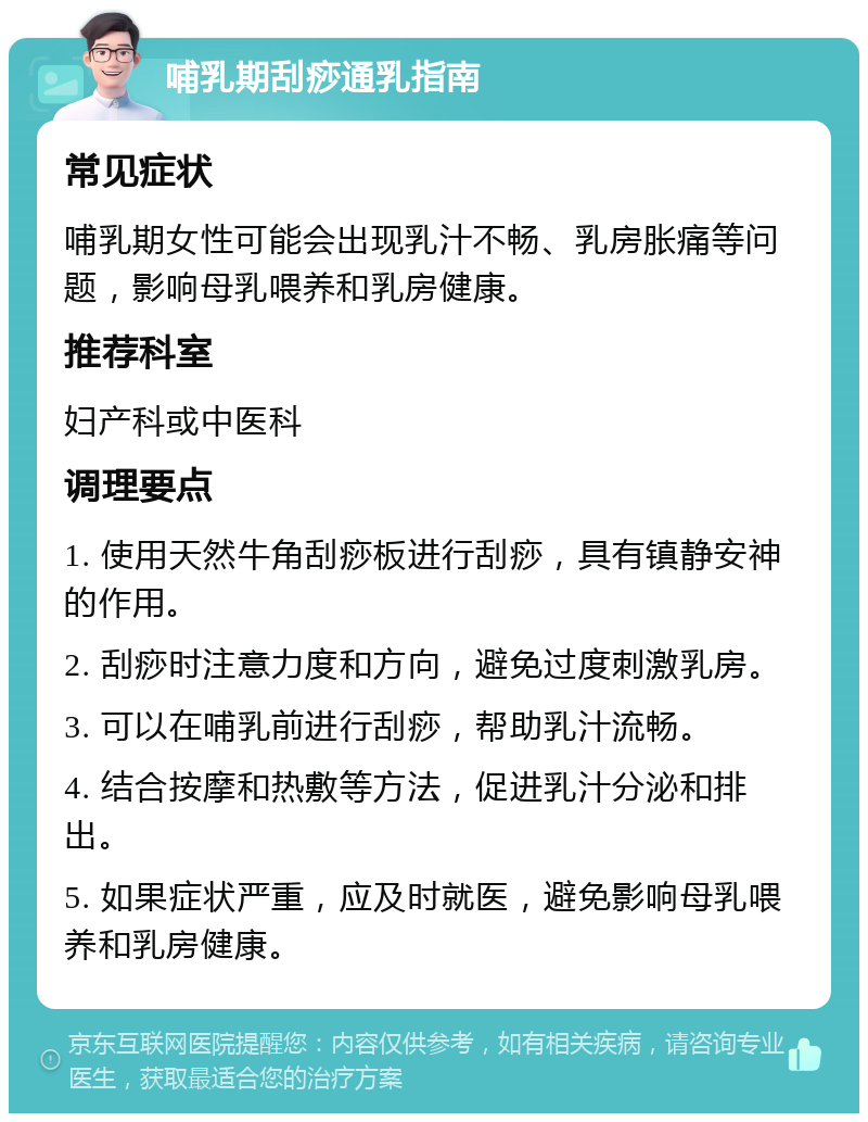 哺乳期刮痧通乳指南 常见症状 哺乳期女性可能会出现乳汁不畅、乳房胀痛等问题，影响母乳喂养和乳房健康。 推荐科室 妇产科或中医科 调理要点 1. 使用天然牛角刮痧板进行刮痧，具有镇静安神的作用。 2. 刮痧时注意力度和方向，避免过度刺激乳房。 3. 可以在哺乳前进行刮痧，帮助乳汁流畅。 4. 结合按摩和热敷等方法，促进乳汁分泌和排出。 5. 如果症状严重，应及时就医，避免影响母乳喂养和乳房健康。