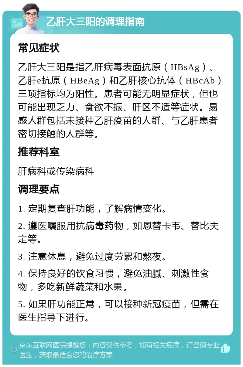 乙肝大三阳的调理指南 常见症状 乙肝大三阳是指乙肝病毒表面抗原（HBsAg）、乙肝e抗原（HBeAg）和乙肝核心抗体（HBcAb）三项指标均为阳性。患者可能无明显症状，但也可能出现乏力、食欲不振、肝区不适等症状。易感人群包括未接种乙肝疫苗的人群、与乙肝患者密切接触的人群等。 推荐科室 肝病科或传染病科 调理要点 1. 定期复查肝功能，了解病情变化。 2. 遵医嘱服用抗病毒药物，如恩替卡韦、替比夫定等。 3. 注意休息，避免过度劳累和熬夜。 4. 保持良好的饮食习惯，避免油腻、刺激性食物，多吃新鲜蔬菜和水果。 5. 如果肝功能正常，可以接种新冠疫苗，但需在医生指导下进行。