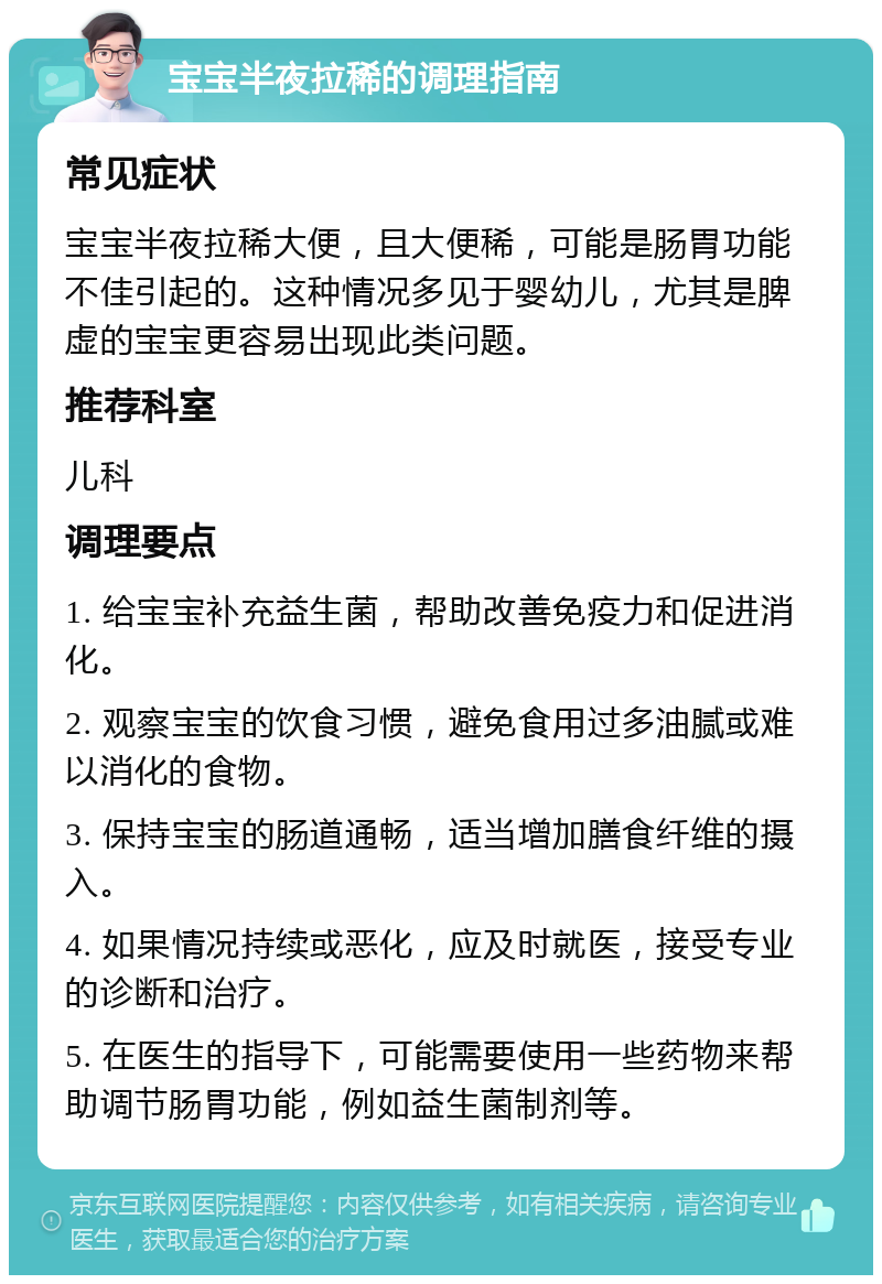 宝宝半夜拉稀的调理指南 常见症状 宝宝半夜拉稀大便，且大便稀，可能是肠胃功能不佳引起的。这种情况多见于婴幼儿，尤其是脾虚的宝宝更容易出现此类问题。 推荐科室 儿科 调理要点 1. 给宝宝补充益生菌，帮助改善免疫力和促进消化。 2. 观察宝宝的饮食习惯，避免食用过多油腻或难以消化的食物。 3. 保持宝宝的肠道通畅，适当增加膳食纤维的摄入。 4. 如果情况持续或恶化，应及时就医，接受专业的诊断和治疗。 5. 在医生的指导下，可能需要使用一些药物来帮助调节肠胃功能，例如益生菌制剂等。