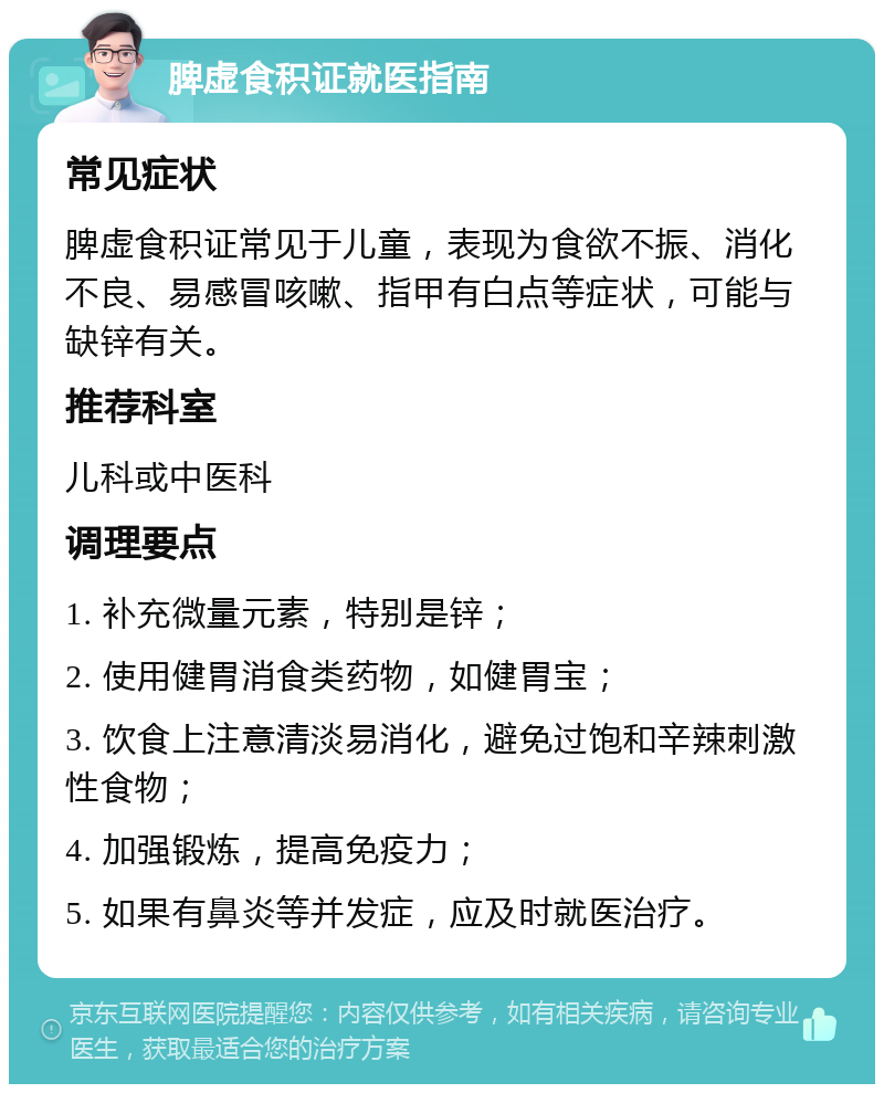 脾虚食积证就医指南 常见症状 脾虚食积证常见于儿童，表现为食欲不振、消化不良、易感冒咳嗽、指甲有白点等症状，可能与缺锌有关。 推荐科室 儿科或中医科 调理要点 1. 补充微量元素，特别是锌； 2. 使用健胃消食类药物，如健胃宝； 3. 饮食上注意清淡易消化，避免过饱和辛辣刺激性食物； 4. 加强锻炼，提高免疫力； 5. 如果有鼻炎等并发症，应及时就医治疗。