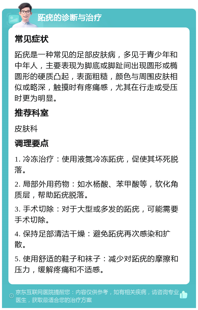 跖疣的诊断与治疗 常见症状 跖疣是一种常见的足部皮肤病，多见于青少年和中年人，主要表现为脚底或脚趾间出现圆形或椭圆形的硬质凸起，表面粗糙，颜色与周围皮肤相似或略深，触摸时有疼痛感，尤其在行走或受压时更为明显。 推荐科室 皮肤科 调理要点 1. 冷冻治疗：使用液氮冷冻跖疣，促使其坏死脱落。 2. 局部外用药物：如水杨酸、苯甲酸等，软化角质层，帮助跖疣脱落。 3. 手术切除：对于大型或多发的跖疣，可能需要手术切除。 4. 保持足部清洁干燥：避免跖疣再次感染和扩散。 5. 使用舒适的鞋子和袜子：减少对跖疣的摩擦和压力，缓解疼痛和不适感。