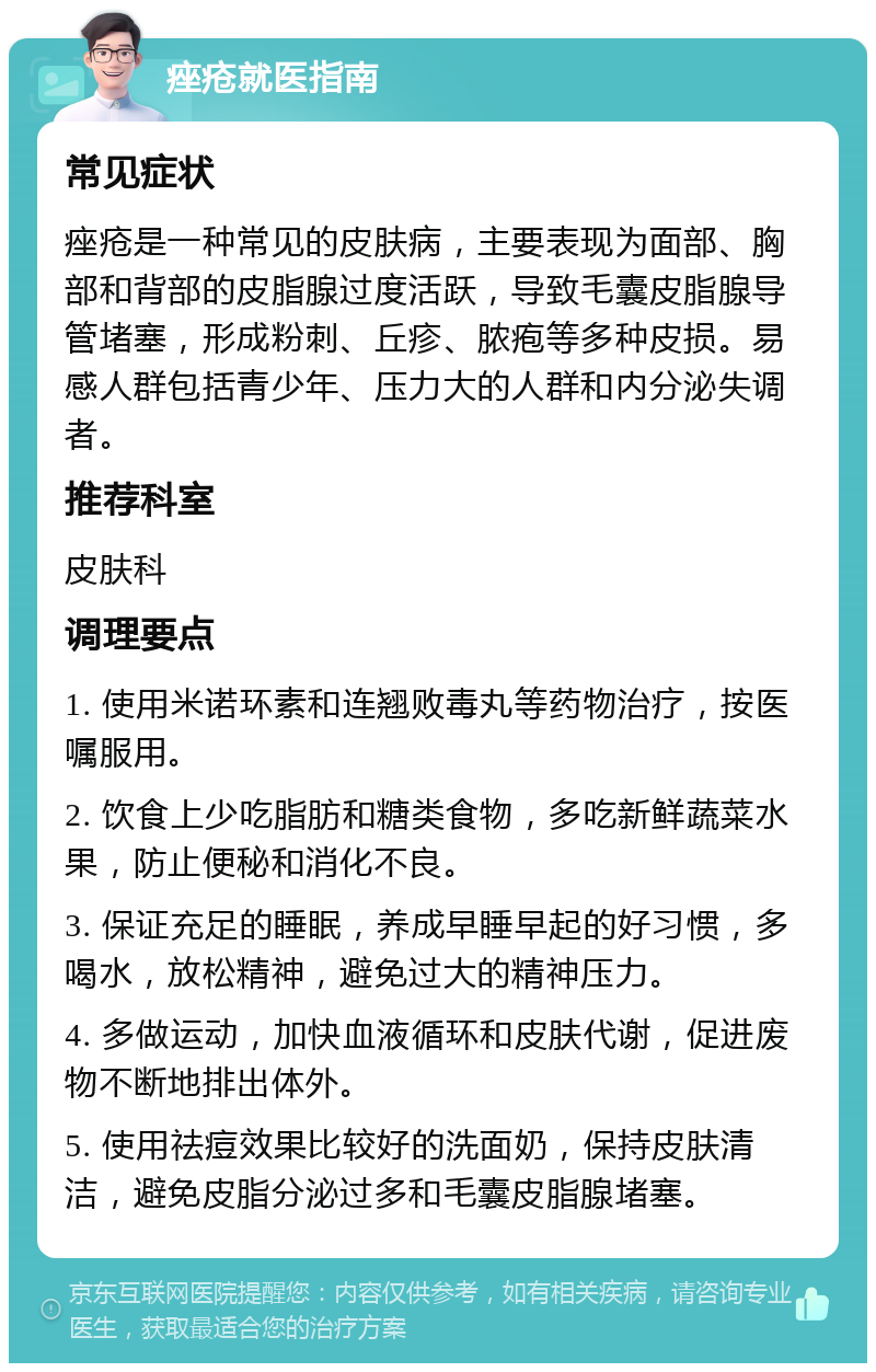 痤疮就医指南 常见症状 痤疮是一种常见的皮肤病，主要表现为面部、胸部和背部的皮脂腺过度活跃，导致毛囊皮脂腺导管堵塞，形成粉刺、丘疹、脓疱等多种皮损。易感人群包括青少年、压力大的人群和内分泌失调者。 推荐科室 皮肤科 调理要点 1. 使用米诺环素和连翘败毒丸等药物治疗，按医嘱服用。 2. 饮食上少吃脂肪和糖类食物，多吃新鲜蔬菜水果，防止便秘和消化不良。 3. 保证充足的睡眠，养成早睡早起的好习惯，多喝水，放松精神，避免过大的精神压力。 4. 多做运动，加快血液循环和皮肤代谢，促进废物不断地排出体外。 5. 使用祛痘效果比较好的洗面奶，保持皮肤清洁，避免皮脂分泌过多和毛囊皮脂腺堵塞。