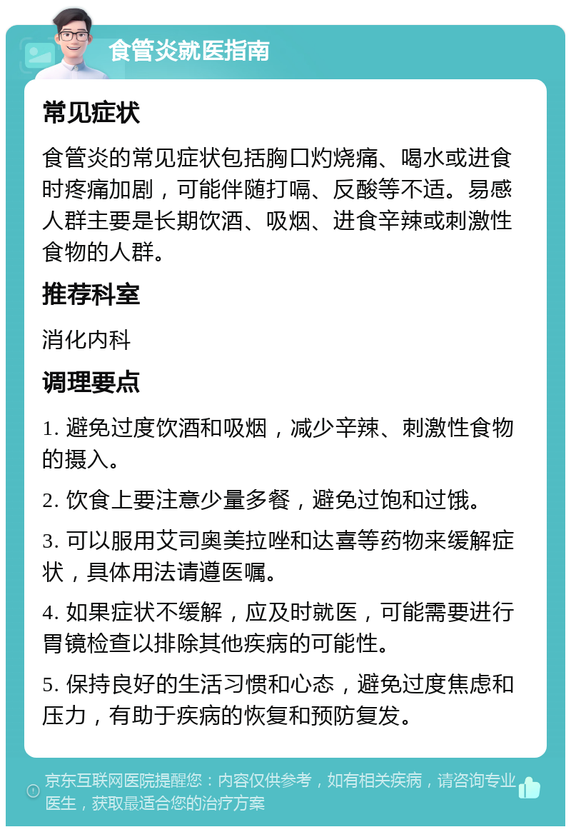 食管炎就医指南 常见症状 食管炎的常见症状包括胸口灼烧痛、喝水或进食时疼痛加剧，可能伴随打嗝、反酸等不适。易感人群主要是长期饮酒、吸烟、进食辛辣或刺激性食物的人群。 推荐科室 消化内科 调理要点 1. 避免过度饮酒和吸烟，减少辛辣、刺激性食物的摄入。 2. 饮食上要注意少量多餐，避免过饱和过饿。 3. 可以服用艾司奥美拉唑和达喜等药物来缓解症状，具体用法请遵医嘱。 4. 如果症状不缓解，应及时就医，可能需要进行胃镜检查以排除其他疾病的可能性。 5. 保持良好的生活习惯和心态，避免过度焦虑和压力，有助于疾病的恢复和预防复发。