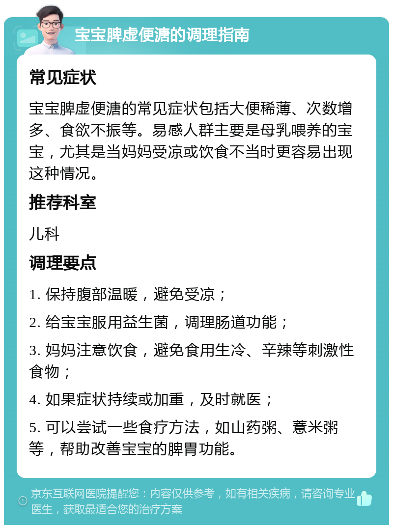 宝宝脾虚便溏的调理指南 常见症状 宝宝脾虚便溏的常见症状包括大便稀薄、次数增多、食欲不振等。易感人群主要是母乳喂养的宝宝，尤其是当妈妈受凉或饮食不当时更容易出现这种情况。 推荐科室 儿科 调理要点 1. 保持腹部温暖，避免受凉； 2. 给宝宝服用益生菌，调理肠道功能； 3. 妈妈注意饮食，避免食用生冷、辛辣等刺激性食物； 4. 如果症状持续或加重，及时就医； 5. 可以尝试一些食疗方法，如山药粥、薏米粥等，帮助改善宝宝的脾胃功能。