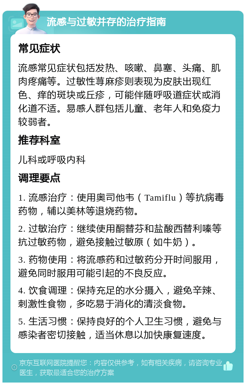 流感与过敏并存的治疗指南 常见症状 流感常见症状包括发热、咳嗽、鼻塞、头痛、肌肉疼痛等。过敏性荨麻疹则表现为皮肤出现红色、痒的斑块或丘疹，可能伴随呼吸道症状或消化道不适。易感人群包括儿童、老年人和免疫力较弱者。 推荐科室 儿科或呼吸内科 调理要点 1. 流感治疗：使用奥司他韦（Tamiflu）等抗病毒药物，辅以美林等退烧药物。 2. 过敏治疗：继续使用酮替芬和盐酸西替利嗪等抗过敏药物，避免接触过敏原（如牛奶）。 3. 药物使用：将流感药和过敏药分开时间服用，避免同时服用可能引起的不良反应。 4. 饮食调理：保持充足的水分摄入，避免辛辣、刺激性食物，多吃易于消化的清淡食物。 5. 生活习惯：保持良好的个人卫生习惯，避免与感染者密切接触，适当休息以加快康复速度。