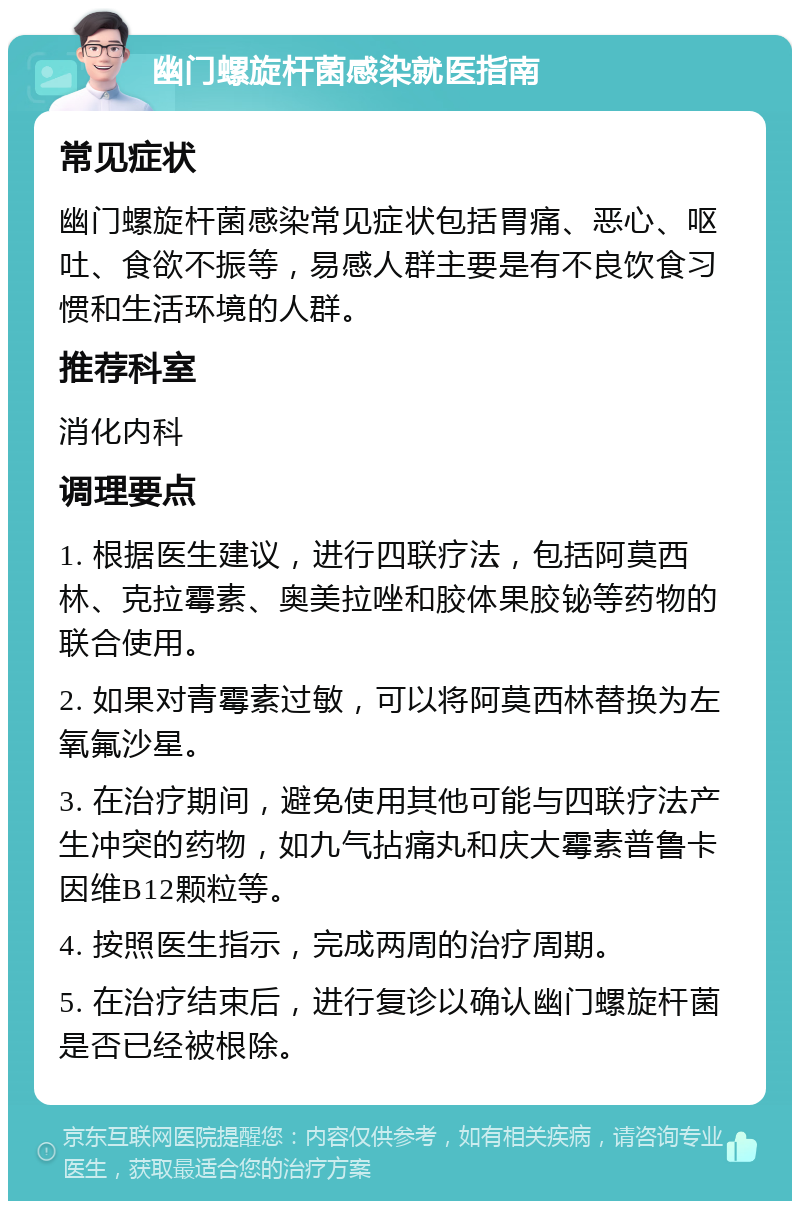 幽门螺旋杆菌感染就医指南 常见症状 幽门螺旋杆菌感染常见症状包括胃痛、恶心、呕吐、食欲不振等，易感人群主要是有不良饮食习惯和生活环境的人群。 推荐科室 消化内科 调理要点 1. 根据医生建议，进行四联疗法，包括阿莫西林、克拉霉素、奥美拉唑和胶体果胶铋等药物的联合使用。 2. 如果对青霉素过敏，可以将阿莫西林替换为左氧氟沙星。 3. 在治疗期间，避免使用其他可能与四联疗法产生冲突的药物，如九气拈痛丸和庆大霉素普鲁卡因维B12颗粒等。 4. 按照医生指示，完成两周的治疗周期。 5. 在治疗结束后，进行复诊以确认幽门螺旋杆菌是否已经被根除。