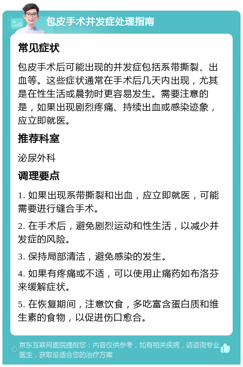 包皮手术并发症处理指南 常见症状 包皮手术后可能出现的并发症包括系带撕裂、出血等。这些症状通常在手术后几天内出现，尤其是在性生活或晨勃时更容易发生。需要注意的是，如果出现剧烈疼痛、持续出血或感染迹象，应立即就医。 推荐科室 泌尿外科 调理要点 1. 如果出现系带撕裂和出血，应立即就医，可能需要进行缝合手术。 2. 在手术后，避免剧烈运动和性生活，以减少并发症的风险。 3. 保持局部清洁，避免感染的发生。 4. 如果有疼痛或不适，可以使用止痛药如布洛芬来缓解症状。 5. 在恢复期间，注意饮食，多吃富含蛋白质和维生素的食物，以促进伤口愈合。