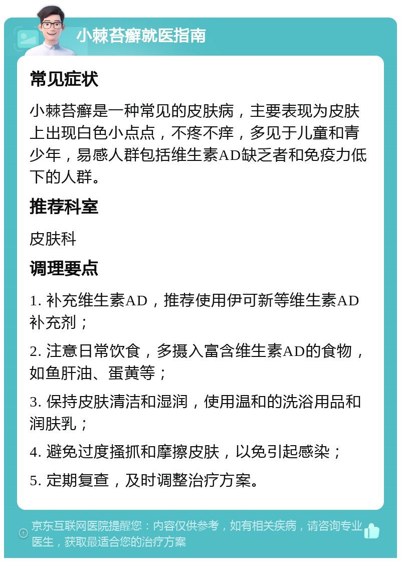 小棘苔癣就医指南 常见症状 小棘苔癣是一种常见的皮肤病，主要表现为皮肤上出现白色小点点，不疼不痒，多见于儿童和青少年，易感人群包括维生素AD缺乏者和免疫力低下的人群。 推荐科室 皮肤科 调理要点 1. 补充维生素AD，推荐使用伊可新等维生素AD补充剂； 2. 注意日常饮食，多摄入富含维生素AD的食物，如鱼肝油、蛋黄等； 3. 保持皮肤清洁和湿润，使用温和的洗浴用品和润肤乳； 4. 避免过度搔抓和摩擦皮肤，以免引起感染； 5. 定期复查，及时调整治疗方案。