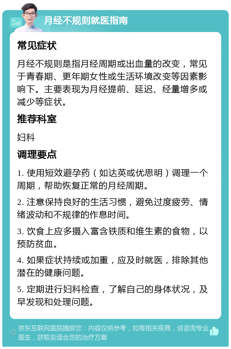 月经不规则就医指南 常见症状 月经不规则是指月经周期或出血量的改变，常见于青春期、更年期女性或生活环境改变等因素影响下。主要表现为月经提前、延迟、经量增多或减少等症状。 推荐科室 妇科 调理要点 1. 使用短效避孕药（如达英或优思明）调理一个周期，帮助恢复正常的月经周期。 2. 注意保持良好的生活习惯，避免过度疲劳、情绪波动和不规律的作息时间。 3. 饮食上应多摄入富含铁质和维生素的食物，以预防贫血。 4. 如果症状持续或加重，应及时就医，排除其他潜在的健康问题。 5. 定期进行妇科检查，了解自己的身体状况，及早发现和处理问题。