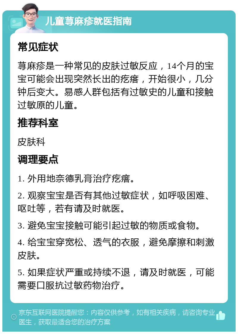 儿童荨麻疹就医指南 常见症状 荨麻疹是一种常见的皮肤过敏反应，14个月的宝宝可能会出现突然长出的疙瘩，开始很小，几分钟后变大。易感人群包括有过敏史的儿童和接触过敏原的儿童。 推荐科室 皮肤科 调理要点 1. 外用地奈德乳膏治疗疙瘩。 2. 观察宝宝是否有其他过敏症状，如呼吸困难、呕吐等，若有请及时就医。 3. 避免宝宝接触可能引起过敏的物质或食物。 4. 给宝宝穿宽松、透气的衣服，避免摩擦和刺激皮肤。 5. 如果症状严重或持续不退，请及时就医，可能需要口服抗过敏药物治疗。