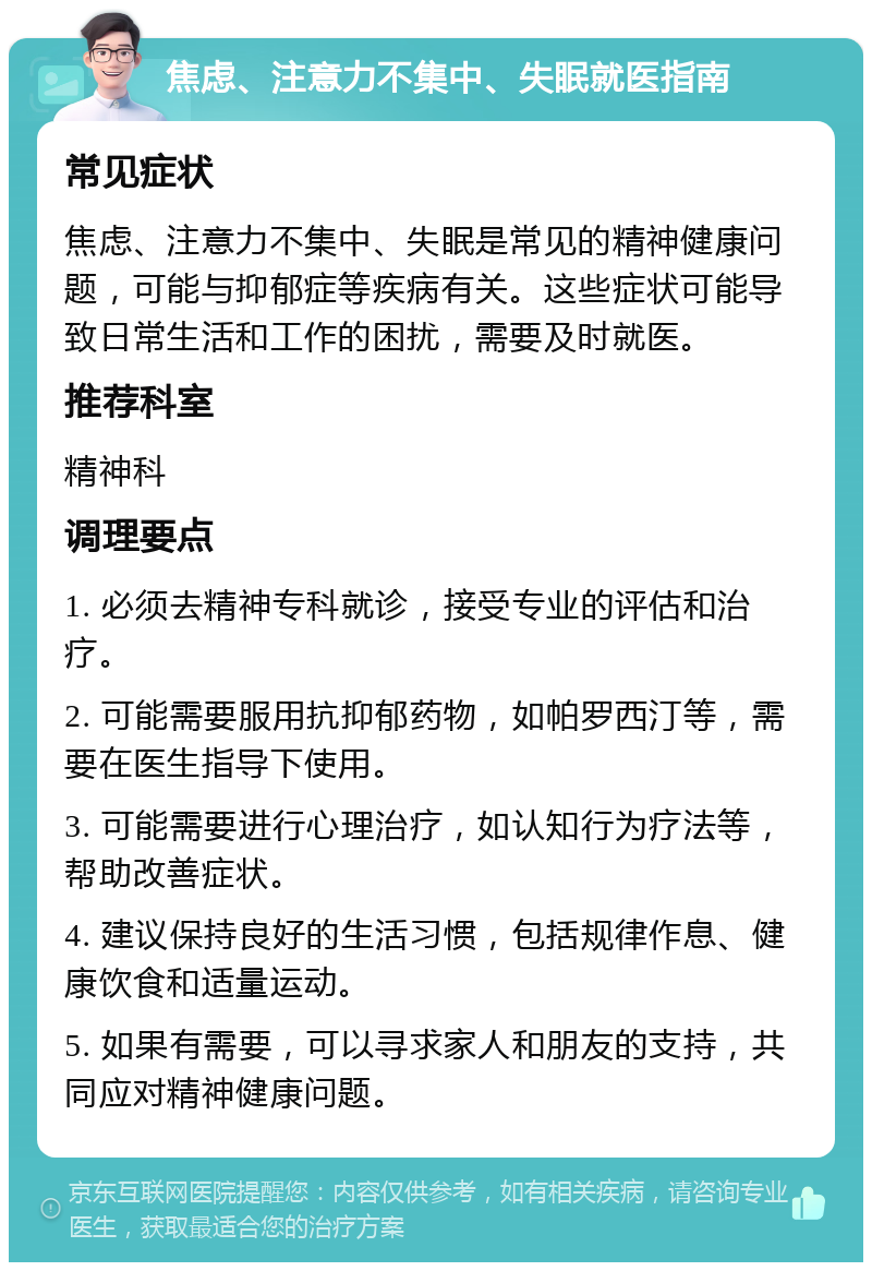 焦虑、注意力不集中、失眠就医指南 常见症状 焦虑、注意力不集中、失眠是常见的精神健康问题，可能与抑郁症等疾病有关。这些症状可能导致日常生活和工作的困扰，需要及时就医。 推荐科室 精神科 调理要点 1. 必须去精神专科就诊，接受专业的评估和治疗。 2. 可能需要服用抗抑郁药物，如帕罗西汀等，需要在医生指导下使用。 3. 可能需要进行心理治疗，如认知行为疗法等，帮助改善症状。 4. 建议保持良好的生活习惯，包括规律作息、健康饮食和适量运动。 5. 如果有需要，可以寻求家人和朋友的支持，共同应对精神健康问题。