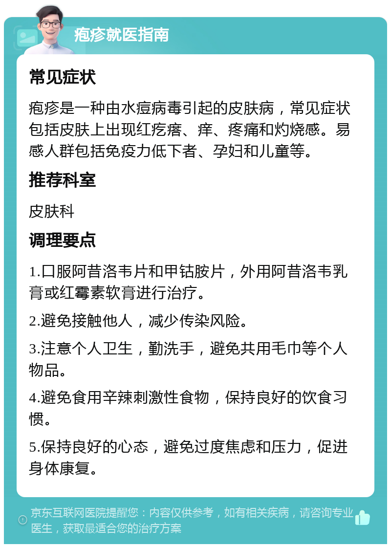 疱疹就医指南 常见症状 疱疹是一种由水痘病毒引起的皮肤病，常见症状包括皮肤上出现红疙瘩、痒、疼痛和灼烧感。易感人群包括免疫力低下者、孕妇和儿童等。 推荐科室 皮肤科 调理要点 1.口服阿昔洛韦片和甲钴胺片，外用阿昔洛韦乳膏或红霉素软膏进行治疗。 2.避免接触他人，减少传染风险。 3.注意个人卫生，勤洗手，避免共用毛巾等个人物品。 4.避免食用辛辣刺激性食物，保持良好的饮食习惯。 5.保持良好的心态，避免过度焦虑和压力，促进身体康复。