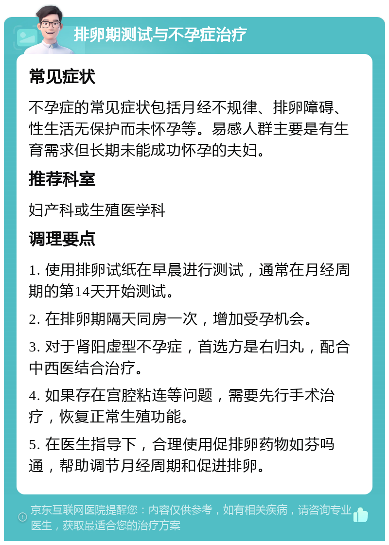 排卵期测试与不孕症治疗 常见症状 不孕症的常见症状包括月经不规律、排卵障碍、性生活无保护而未怀孕等。易感人群主要是有生育需求但长期未能成功怀孕的夫妇。 推荐科室 妇产科或生殖医学科 调理要点 1. 使用排卵试纸在早晨进行测试，通常在月经周期的第14天开始测试。 2. 在排卵期隔天同房一次，增加受孕机会。 3. 对于肾阳虚型不孕症，首选方是右归丸，配合中西医结合治疗。 4. 如果存在宫腔粘连等问题，需要先行手术治疗，恢复正常生殖功能。 5. 在医生指导下，合理使用促排卵药物如芬吗通，帮助调节月经周期和促进排卵。