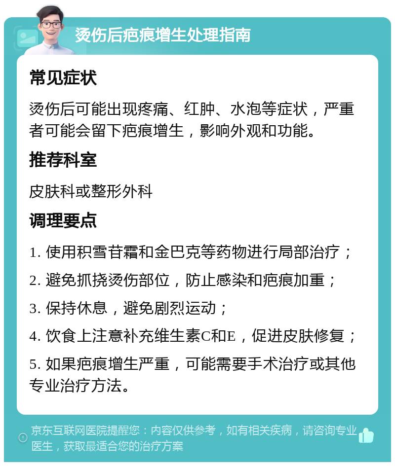 烫伤后疤痕增生处理指南 常见症状 烫伤后可能出现疼痛、红肿、水泡等症状，严重者可能会留下疤痕增生，影响外观和功能。 推荐科室 皮肤科或整形外科 调理要点 1. 使用积雪苷霜和金巴克等药物进行局部治疗； 2. 避免抓挠烫伤部位，防止感染和疤痕加重； 3. 保持休息，避免剧烈运动； 4. 饮食上注意补充维生素C和E，促进皮肤修复； 5. 如果疤痕增生严重，可能需要手术治疗或其他专业治疗方法。