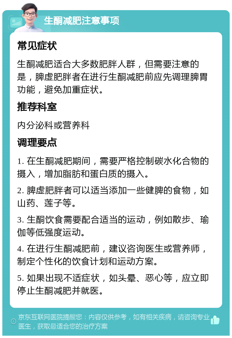 生酮减肥注意事项 常见症状 生酮减肥适合大多数肥胖人群，但需要注意的是，脾虚肥胖者在进行生酮减肥前应先调理脾胃功能，避免加重症状。 推荐科室 内分泌科或营养科 调理要点 1. 在生酮减肥期间，需要严格控制碳水化合物的摄入，增加脂肪和蛋白质的摄入。 2. 脾虚肥胖者可以适当添加一些健脾的食物，如山药、莲子等。 3. 生酮饮食需要配合适当的运动，例如散步、瑜伽等低强度运动。 4. 在进行生酮减肥前，建议咨询医生或营养师，制定个性化的饮食计划和运动方案。 5. 如果出现不适症状，如头晕、恶心等，应立即停止生酮减肥并就医。