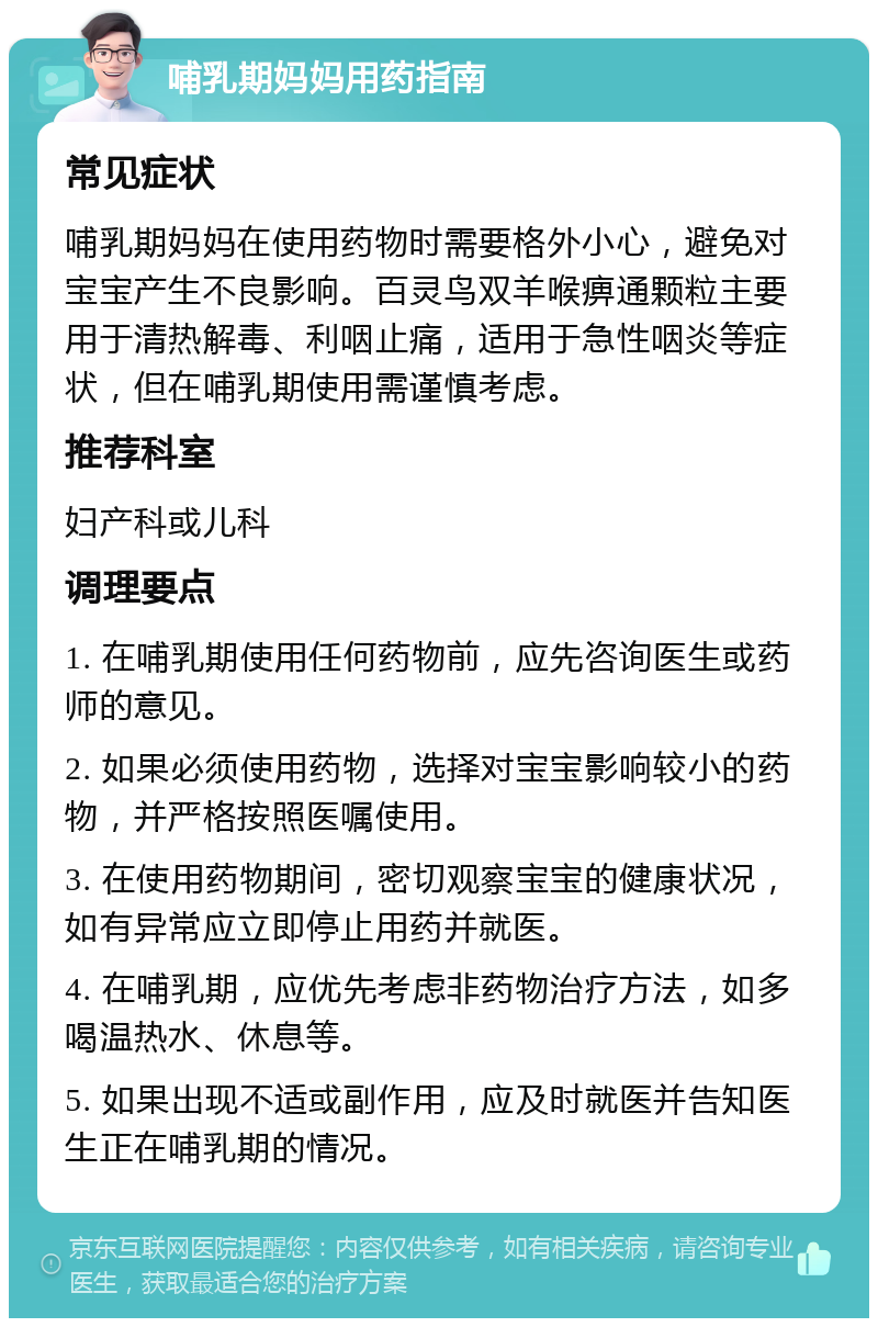 哺乳期妈妈用药指南 常见症状 哺乳期妈妈在使用药物时需要格外小心，避免对宝宝产生不良影响。百灵鸟双羊喉痹通颗粒主要用于清热解毒、利咽止痛，适用于急性咽炎等症状，但在哺乳期使用需谨慎考虑。 推荐科室 妇产科或儿科 调理要点 1. 在哺乳期使用任何药物前，应先咨询医生或药师的意见。 2. 如果必须使用药物，选择对宝宝影响较小的药物，并严格按照医嘱使用。 3. 在使用药物期间，密切观察宝宝的健康状况，如有异常应立即停止用药并就医。 4. 在哺乳期，应优先考虑非药物治疗方法，如多喝温热水、休息等。 5. 如果出现不适或副作用，应及时就医并告知医生正在哺乳期的情况。