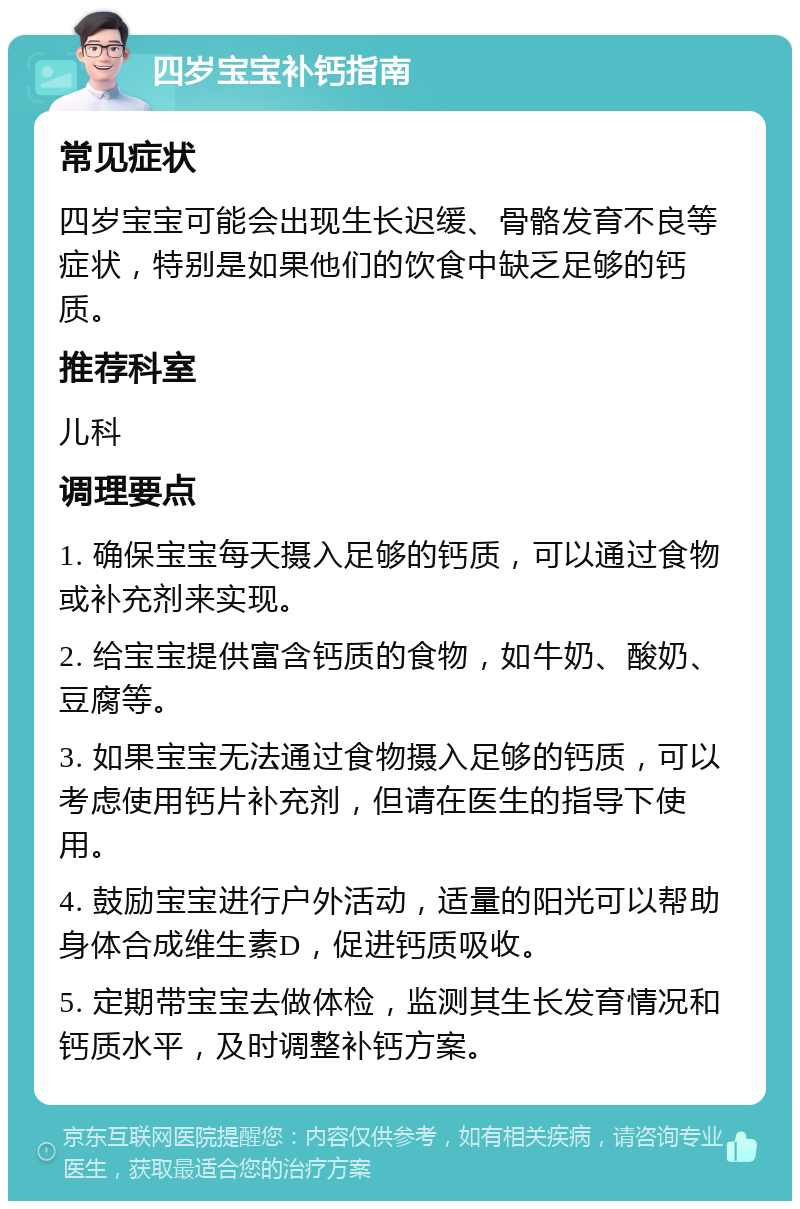 四岁宝宝补钙指南 常见症状 四岁宝宝可能会出现生长迟缓、骨骼发育不良等症状，特别是如果他们的饮食中缺乏足够的钙质。 推荐科室 儿科 调理要点 1. 确保宝宝每天摄入足够的钙质，可以通过食物或补充剂来实现。 2. 给宝宝提供富含钙质的食物，如牛奶、酸奶、豆腐等。 3. 如果宝宝无法通过食物摄入足够的钙质，可以考虑使用钙片补充剂，但请在医生的指导下使用。 4. 鼓励宝宝进行户外活动，适量的阳光可以帮助身体合成维生素D，促进钙质吸收。 5. 定期带宝宝去做体检，监测其生长发育情况和钙质水平，及时调整补钙方案。