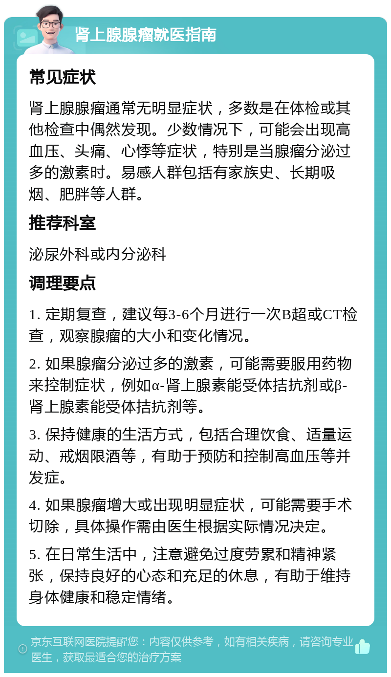 肾上腺腺瘤就医指南 常见症状 肾上腺腺瘤通常无明显症状，多数是在体检或其他检查中偶然发现。少数情况下，可能会出现高血压、头痛、心悸等症状，特别是当腺瘤分泌过多的激素时。易感人群包括有家族史、长期吸烟、肥胖等人群。 推荐科室 泌尿外科或内分泌科 调理要点 1. 定期复查，建议每3-6个月进行一次B超或CT检查，观察腺瘤的大小和变化情况。 2. 如果腺瘤分泌过多的激素，可能需要服用药物来控制症状，例如α-肾上腺素能受体拮抗剂或β-肾上腺素能受体拮抗剂等。 3. 保持健康的生活方式，包括合理饮食、适量运动、戒烟限酒等，有助于预防和控制高血压等并发症。 4. 如果腺瘤增大或出现明显症状，可能需要手术切除，具体操作需由医生根据实际情况决定。 5. 在日常生活中，注意避免过度劳累和精神紧张，保持良好的心态和充足的休息，有助于维持身体健康和稳定情绪。