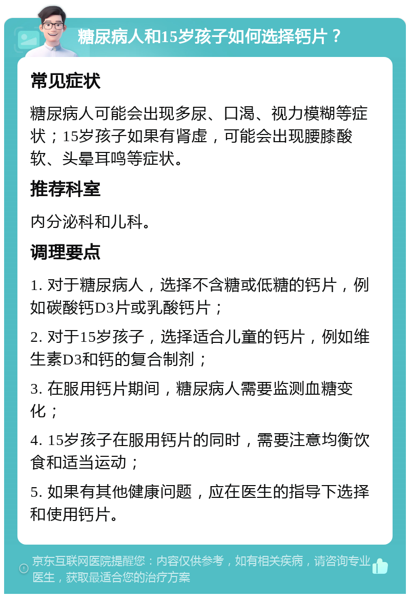 糖尿病人和15岁孩子如何选择钙片？ 常见症状 糖尿病人可能会出现多尿、口渴、视力模糊等症状；15岁孩子如果有肾虚，可能会出现腰膝酸软、头晕耳鸣等症状。 推荐科室 内分泌科和儿科。 调理要点 1. 对于糖尿病人，选择不含糖或低糖的钙片，例如碳酸钙D3片或乳酸钙片； 2. 对于15岁孩子，选择适合儿童的钙片，例如维生素D3和钙的复合制剂； 3. 在服用钙片期间，糖尿病人需要监测血糖变化； 4. 15岁孩子在服用钙片的同时，需要注意均衡饮食和适当运动； 5. 如果有其他健康问题，应在医生的指导下选择和使用钙片。