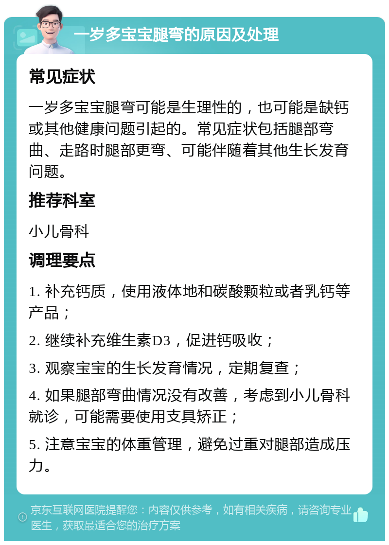 一岁多宝宝腿弯的原因及处理 常见症状 一岁多宝宝腿弯可能是生理性的，也可能是缺钙或其他健康问题引起的。常见症状包括腿部弯曲、走路时腿部更弯、可能伴随着其他生长发育问题。 推荐科室 小儿骨科 调理要点 1. 补充钙质，使用液体地和碳酸颗粒或者乳钙等产品； 2. 继续补充维生素D3，促进钙吸收； 3. 观察宝宝的生长发育情况，定期复查； 4. 如果腿部弯曲情况没有改善，考虑到小儿骨科就诊，可能需要使用支具矫正； 5. 注意宝宝的体重管理，避免过重对腿部造成压力。